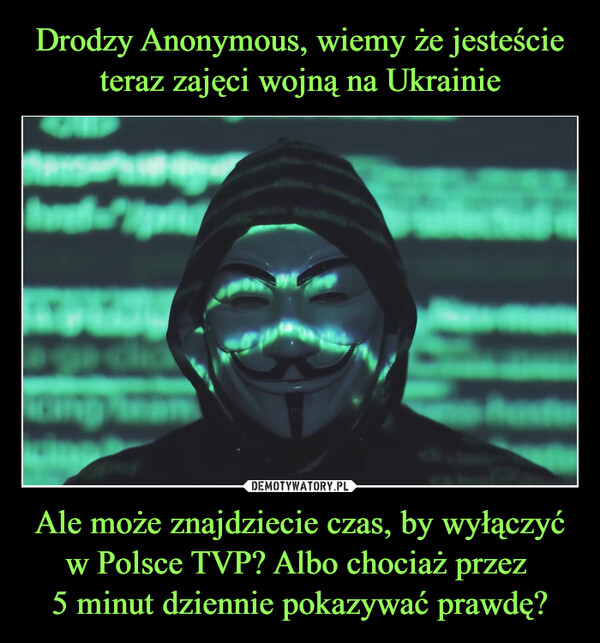 Drodzy Anonymous, wiemy że jesteście teraz zajęci wojną na Ukrainie Ale może znajdziecie czas, by wyłączyć w Polsce TVP? Albo chociaż przez 
5 minut dziennie pokazywać prawdę?