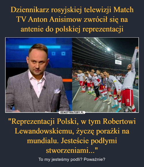 Dziennikarz rosyjskiej telewizji Match TV Anton Anisimow zwrócił się na antenie do polskiej reprezentacji "Reprezentacji Polski, w tym Robertowi Lewandowskiemu, życzę porażki na mundialu. Jesteście podłymi stworzeniami..."