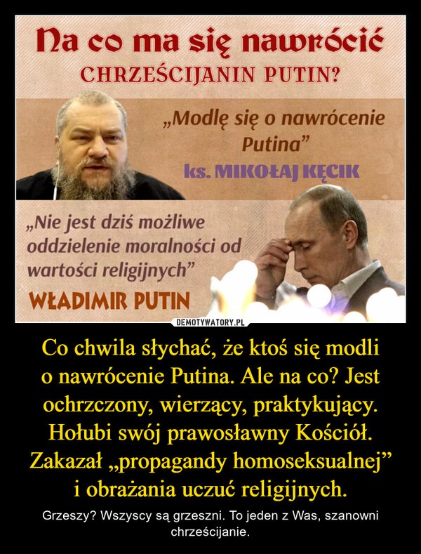 Co chwila słychać, że ktoś się modli o nawrócenie Putina. Ale na co? Jest ochrzczony, wierzący, praktykujący. Hołubi swój prawosławny Kościół. Zakazał „propagandy homoseksualnej” i obrażania uczuć religijnych. – Grzeszy? Wszyscy są grzeszni. To jeden z Was, szanowni chrześcijanie. 