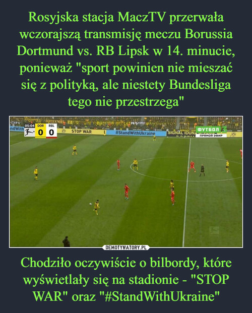 Rosyjska stacja MaczTV przerwała wczorajszą transmisję meczu Borussia Dortmund vs. RB Lipsk w 14. minucie, ponieważ "sport powinien nie mieszać się z polityką, ale niestety Bundesliga tego nie przestrzega" Chodziło oczywiście o bilbordy, które wyświetlały się na stadionie - "STOP WAR" oraz "#StandWithUkraine"