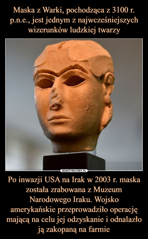 Po inwazji USA na Irak w 2003 r. maska została zrabowana z Muzeum Narodowego Iraku. Wojsko amerykańskie przeprowadziło operację mającą na celu jej odzyskanie i odnalazło ją zakopaną na farmie –  