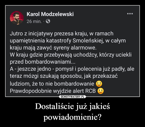 Dostaliście już jakieś powiadomienie? –  Jutro z inicjatywy prezesa kraju, w ramach upamiętnienia katastrofy Smoleńskiej, w całym kraju mają zawyć syreny alarmowe.W kraju gdzie przebywają uchodźcy, którzy uciekli przed bombardowaniami...A - jeszcze jedno - pomysł i polecenia już padły, ale teraz mózgi szukają sposobu, jak przekazać ludziom, że to nie bombardowanie 
