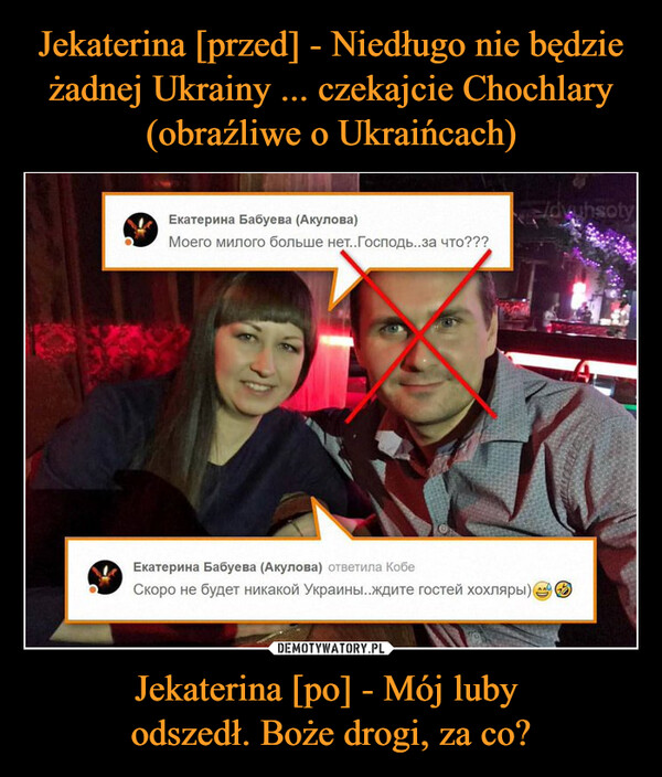 Jekaterina [przed] - Niedługo nie będzie żadnej Ukrainy ... czekajcie Chochlary (obraźliwe o Ukraińcach) Jekaterina [po] - Mój luby 
odszedł. Boże drogi, za co?