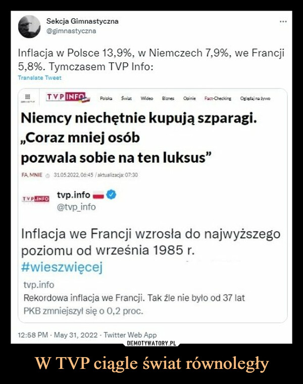 W TVP ciągle świat równoległy –  Sekcja Gimnastyczna@gimnastycznaInflacja w Polsce 13,9%, w Niemczech 7,9%, we Francji5,8%. Tymczasem TVP Info:Translate TweetTVP INFO Polska Swiat Wideo Biznes Opinie Fact-Checking Oglądaj na żywoNiemcy niechętnie kupują szparagi.,,Coraz mniej osóbpozwala sobie na ten luksus"FA MNIEⒸ 31.05.2022,06:45/aktualizacja: 07:30TVPHINFO tvp.info@tvp_infoInflacja we Francji wzrosła do najwyższegopoziomu od września 1985 r.#wieszwięcejtvp.infoRekordowa inflacja we Francji. Tak źle nie było od 37 latPKB zmniejszył się o 0,2 proc.12:58 PM - May 31, 2022- Twitter Web App