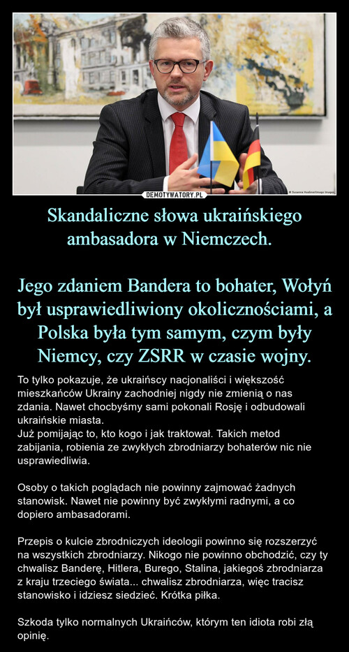 Skandaliczne słowa ukraińskiego ambasadora w Niemczech.  

Jego zdaniem Bandera to bohater, Wołyń był usprawiedliwiony okolicznościami, a Polska była tym samym, czym były Niemcy, czy ZSRR w czasie wojny.