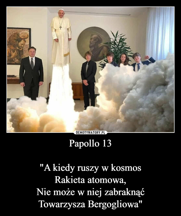 Papollo 13

"A kiedy ruszy w kosmos
Rakieta atomowa,
Nie może w niej zabraknąć
Towarzysza Bergogliowa"