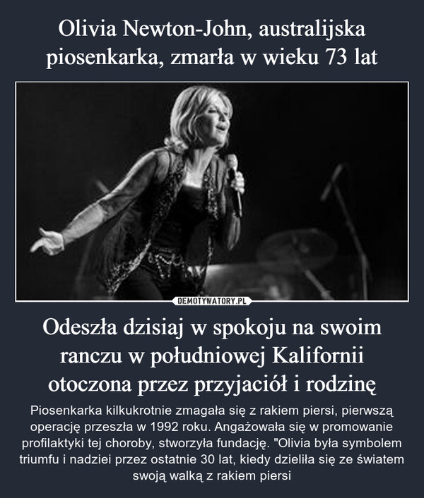 Odeszła dzisiaj w spokoju na swoim ranczu w południowej Kalifornii otoczona przez przyjaciół i rodzinę – Piosenkarka kilkukrotnie zmagała się z rakiem piersi, pierwszą operację przeszła w 1992 roku. Angażowała się w promowanie profilaktyki tej choroby, stworzyła fundację. "Olivia była symbolem triumfu i nadziei przez ostatnie 30 lat, kiedy dzieliła się ze światem swoją walką z rakiem piersi 