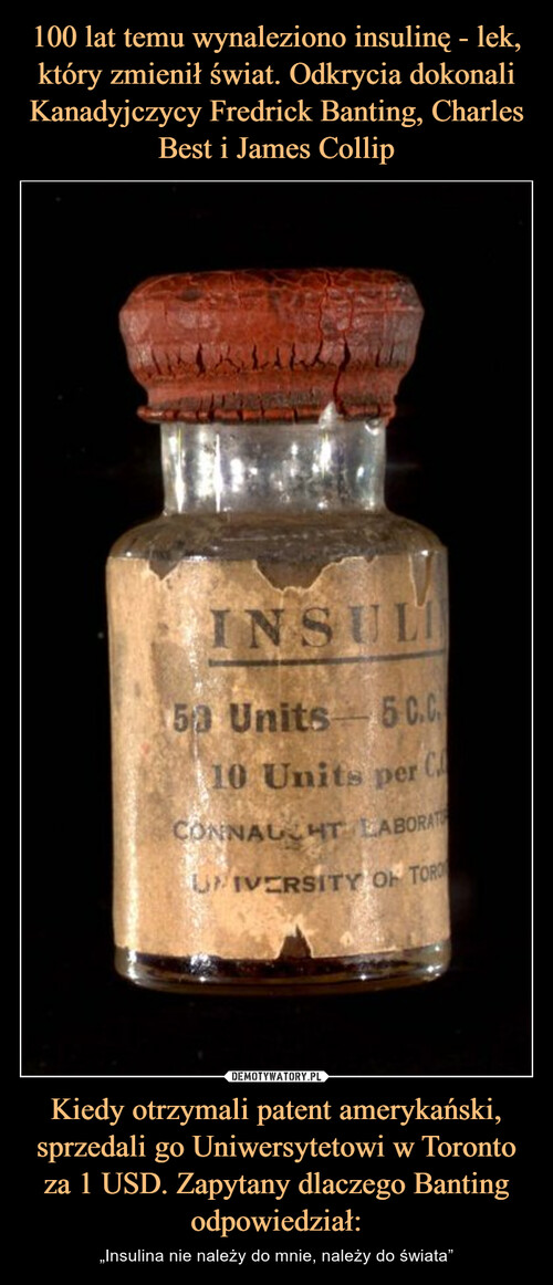 100 lat temu wynaleziono insulinę - lek, który zmienił świat. Odkrycia dokonali Kanadyjczycy Fredrick Banting, Charles Best i James Collip Kiedy otrzymali patent amerykański, sprzedali go Uniwersytetowi w Toronto za 1 USD. Zapytany dlaczego Banting odpowiedział: