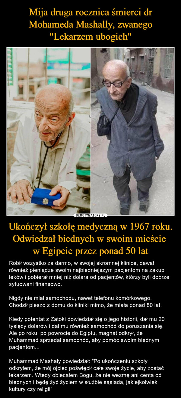 Ukończył szkołę medyczną w 1967 roku. Odwiedzał biednych w swoim mieście w Egipcie przez ponad 50 lat – Robił wszystko za darmo, w swojej skromnej klinice, dawał również pieniądze swoim najbiedniejszym pacjentom na zakup leków i pobierał mniej niż dolara od pacjentów, którzy byli dobrze sytuowani finansowo.Nigdy nie miał samochodu, nawet telefonu komórkowego. Chodził pieszo z domu do kliniki mimo, że miała ponad 80 lat.Kiedy potentat z Zatoki dowiedział się o jego historii, dał mu 20 tysięcy dolarów i dał mu również samochód do poruszania się. Ale po roku, po powrocie do Egiptu, magnat odkrył, że Muhammad sprzedał samochód, aby pomóc swoim biednym pacjentom...Muhammad Mashaly powiedział: "Po ukończeniu szkoły odkryłem, że mój ojciec poświęcił całe swoje życie, aby zostać lekarzem. Wtedy obiecałem Bogu, że nie wezmę ani centa od biednych i będę żyć życiem w służbie sąsiada, jakiejkolwiek kultury czy religii" 