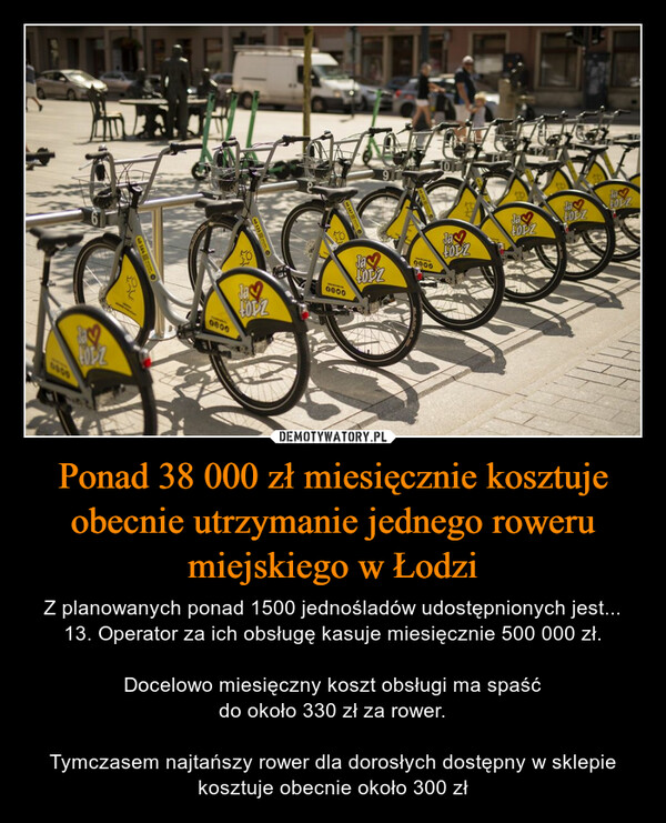 Ponad 38 000 zł miesięcznie kosztuje obecnie utrzymanie jednego roweru miejskiego w Łodzi – Z planowanych ponad 1500 jednośladów udostępnionych jest... 13. Operator za ich obsługę kasuje miesięcznie 500 000 zł.Docelowo miesięczny koszt obsługi ma spaśćdo około 330 zł za rower.Tymczasem najtańszy rower dla dorosłych dostępny w sklepie kosztuje obecnie około 300 zł 