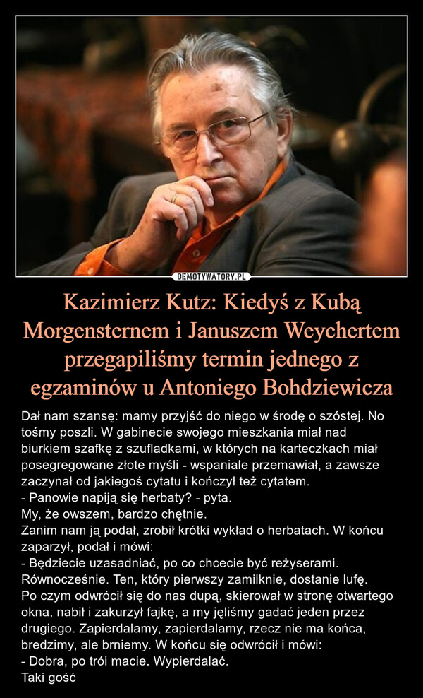Kazimierz Kutz: Kiedyś z Kubą Morgensternem i Januszem Weychertem przegapiliśmy termin jednego z egzaminów u Antoniego Bohdziewicza – Dał nam szansę: mamy przyjść do niego w środę o szóstej. No tośmy poszli. W gabinecie swojego mieszkania miał nad biurkiem szafkę z szufladkami, w których na karteczkach miał posegregowane złote myśli - wspaniale przemawiał, a zawsze zaczynał od jakiegoś cytatu i kończył też cytatem.- Panowie napiją się herbaty? - pyta.My, że owszem, bardzo chętnie.Zanim nam ją podał, zrobił krótki wykład o herbatach. W końcu zaparzył, podał i mówi:- Będziecie uzasadniać, po co chcecie być reżyserami. Równocześnie. Ten, który pierwszy zamilknie, dostanie lufę.Po czym odwrócił się do nas dupą, skierował w stronę otwartego okna, nabił i zakurzył fajkę, a my jęliśmy gadać jeden przez drugiego. Zapierdalamy, zapierdalamy, rzecz nie ma końca, bredzimy, ale brniemy. W końcu się odwrócił i mówi:- Dobra, po trói macie. Wypierdalać.Taki gość Dał nam szansę: mamy przyjść do niego w środę o szóstej. No tośmy poszli. W gabinecie swojego mieszkania miał nad biurkiem szafkę z szufladkami, w których na karteczkach miał posegregowane złote myśli - wspaniale przemawiał, a zawsze zaczynał od jakiegoś cytatu i kończył też cytatem.- Panowie napiją się herbaty? - pyta.My, że owszem, bardzo chętnie.Zanim nam ją podał, zrobił krótki wykład o herbatach. W końcu zaparzył, podał i mówi:- Będziecie uzasadniać, po co chcecie być reżyserami. Równocześnie. Ten, który pierwszy zamilknie, dostanie lufę.Po czym odwrócił się do nas dupą, skierował w stronę otwartego okna, nabił i zakurzył fajkę, a my jęliśmy gadać jeden przez drugiego. Zapierdalamy, zapierdalamy, rzecz nie ma końca, bredzimy, ale brniemy. W końcu się odwrócił i mówi:- Dobra, po trói macie. Wypierdalać.