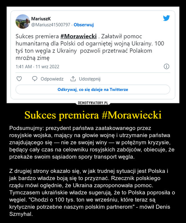 Sukces premiera #Morawiecki – Podsumujmy: prezydent państwa zaatakowanego przez rosyjskie wojska, mający na głowie wojnę i utrzymanie państwa znajdującego się — nie ze swojej winy — w potężnym kryzysie, będący cały czas na celowniku rosyjskich zabójców, obiecuje, że przekaże swoim sąsiadom spory transport węgla.Z drugiej strony okazało się, w jak trudnej sytuacji jest Polska i jak bardzo władze boją się to przyznać. Rzecznik polskiego rządu mówi oględnie, że Ukraina zaproponowała pomoc. Tymczasem ukraińskie władze sugerują, że to Polska poprosiła o węgiel. "Chodzi o 100 tys. ton we wrześniu, które teraz są krytycznie potrzebne naszym polskim partnerom" - mówił Denis Szmyhal. 
