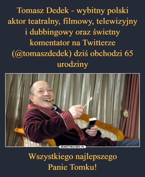 Tomasz Dedek - wybitny polski
aktor teatralny, filmowy, telewizyjny
i dubbingowy oraz świetny komentator na Twitterze (@tomaszdedek) dziś obchodzi 65 urodziny Wszystkiego najlepszego
Panie Tomku!
