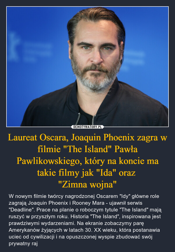 Laureat Oscara, Joaquin Phoenix zagra w filmie "The Island" Pawła Pawlikowskiego, który na koncie ma takie filmy jak "Ida" oraz "Zimna wojna" – W nowym filmie twórcy nagrodzonej Oscarem "Idy" główne role zagrają Joaquin Phoenix i Rooney Mara - ujawnił serwis "Deadline". Prace na planie o roboczym tytule "The Island" mają ruszyć w przyszłym roku. Historia "The Island", inspirowana jest prawdziwymi wydarzeniami. Na ekranie zobaczymy parę Amerykanów żyjących w latach 30. XX wieku, która postanawia uciec od cywilizacji i na opuszczonej wyspie zbudować swój prywatny raj 