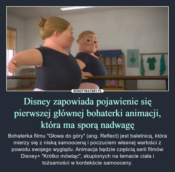 Disney zapowiada pojawienie się pierwszej głównej bohaterki animacji, która ma sporą nadwagę – Bohaterka filmu "Głowa do góry" (ang. Reflect) jest baletnicą, która mierzy się z niską samooceną i poczuciem własnej wartości z powodu swojego wyglądu. Animacja będzie częścią serii filmów Disney+ "Krótko mówiąc", skupionych na temacie ciała i tożsamości w kontekście samooceny. 