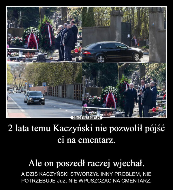 2 lata temu Kaczyński nie pozwolił pójść ci na cmentarz.Ale on poszedł raczej wjechał. – A DZIŚ KACZYŃSKI STWORZYŁ INNY PROBLEM, NIE POTRZEBUJE Już, NIE WPUSZCZAC NA CMENTARZ. 