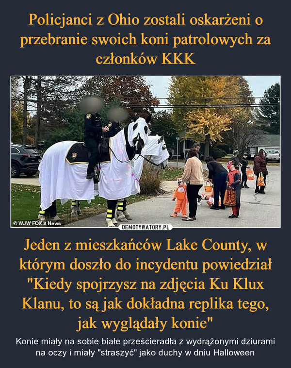 Jeden z mieszkańców Lake County, w którym doszło do incydentu powiedział "Kiedy spojrzysz na zdjęcia Ku Klux Klanu, to są jak dokładna replika tego, jak wyglądały konie" – Konie miały na sobie białe prześcieradła z wydrążonymi dziurami na oczy i miały "straszyć" jako duchy w dniu Halloween 
