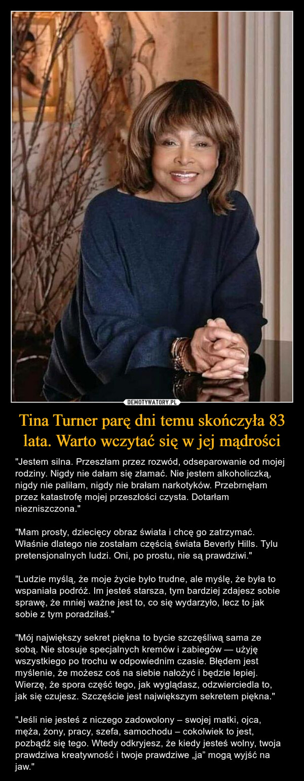 Tina Turner parę dni temu skończyła 83 lata. Warto wczytać się w jej mądrości – "Jestem silna. Przeszłam przez rozwód, odseparowanie od mojej rodziny. Nigdy nie dałam się złamać. Nie jestem alkoholiczką, nigdy nie paliłam, nigdy nie brałam narkotyków. Przebrnęłam przez katastrofę mojej przeszłości czysta. Dotarłam niezniszczona.""Mam prosty, dziecięcy obraz świata i chcę go zatrzymać. Właśnie dlatego nie zostałam częścią świata Beverly Hills. Tylu pretensjonalnych ludzi. Oni, po prostu, nie są prawdziwi.""Ludzie myślą, że moje życie było trudne, ale myślę, że była to wspaniała podróż. Im jesteś starsza, tym bardziej zdajesz sobie sprawę, że mniej ważne jest to, co się wydarzyło, lecz to jak sobie z tym poradziłaś.""Mój największy sekret piękna to bycie szczęśliwą sama ze sobą. Nie stosuje specjalnych kremów i zabiegów — użyję wszystkiego po trochu w odpowiednim czasie. Błędem jest myślenie, że możesz coś na siebie nałożyć i będzie lepiej. Wierzę, że spora część tego, jak wyglądasz, odzwierciedla to, jak się czujesz. Szczęście jest największym sekretem piękna.""Jeśli nie jesteś z niczego zadowolony – swojej matki, ojca, męża, żony, pracy, szefa, samochodu – cokolwiek to jest, pozbądź się tego. Wtedy odkryjesz, że kiedy jesteś wolny, twoja prawdziwa kreatywność i twoje prawdziwe „ja” mogą wyjść na jaw." 