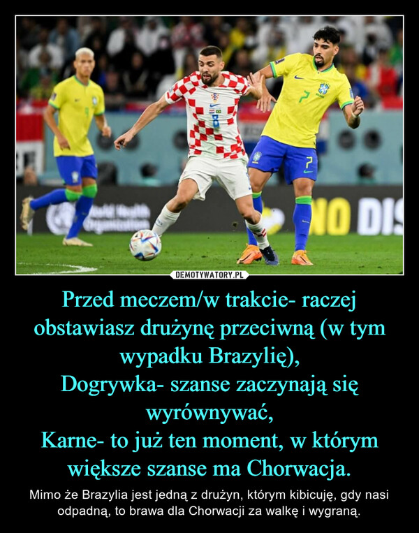 Przed meczem/w trakcie- raczej obstawiasz drużynę przeciwną (w tym wypadku Brazylię),Dogrywka- szanse zaczynają się wyrównywać,Karne- to już ten moment, w którym większe szanse ma Chorwacja. – Mimo że Brazylia jest jedną z drużyn, którym kibicuję, gdy nasi odpadną, to brawa dla Chorwacji za walkę i wygraną. 