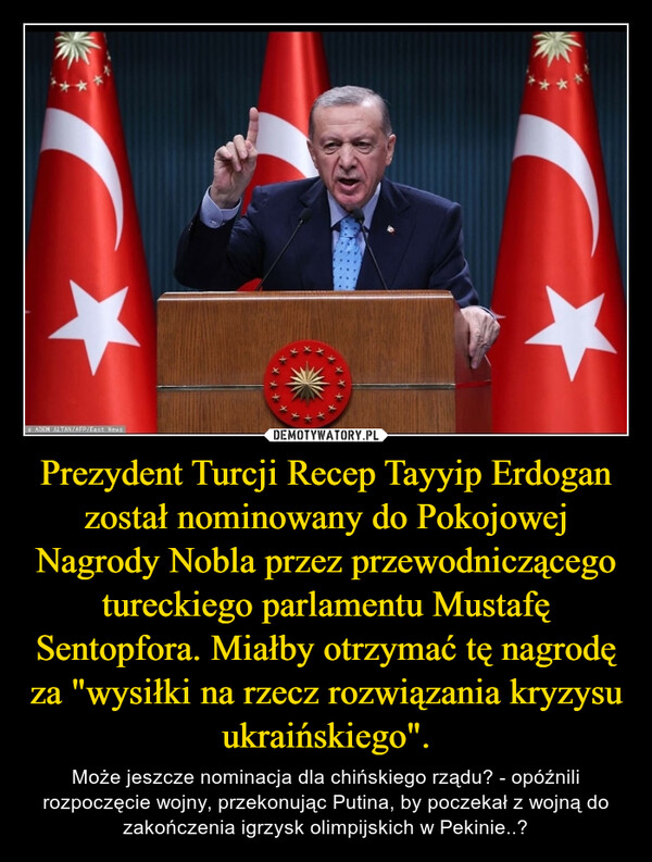 Prezydent Turcji Recep Tayyip Erdogan został nominowany do Pokojowej Nagrody Nobla przez przewodniczącego tureckiego parlamentu Mustafę Sentopfora. Miałby otrzymać tę nagrodę za "wysiłki na rzecz rozwiązania kryzysu ukraińskiego". – Może jeszcze nominacja dla chińskiego rządu? - opóźnili rozpoczęcie wojny, przekonując Putina, by poczekał z wojną do zakończenia igrzysk olimpijskich w Pekinie..? 