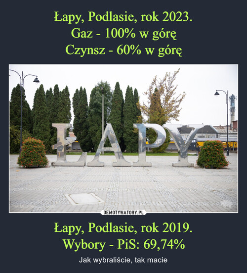 Łapy, Podlasie, rok 2023.
Gaz - 100% w górę
Czynsz - 60% w górę Łapy, Podlasie, rok 2019.
Wybory - PiS: 69,74%