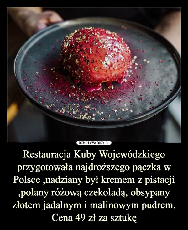 Restauracja Kuby Wojewódzkiego przygotowała najdroższego pączka w Polsce ,nadziany był kremem z pistacji ,polany różową czekoladą, obsypany złotem jadalnym i malinowym pudrem. Cena 49 zł za sztukę –  