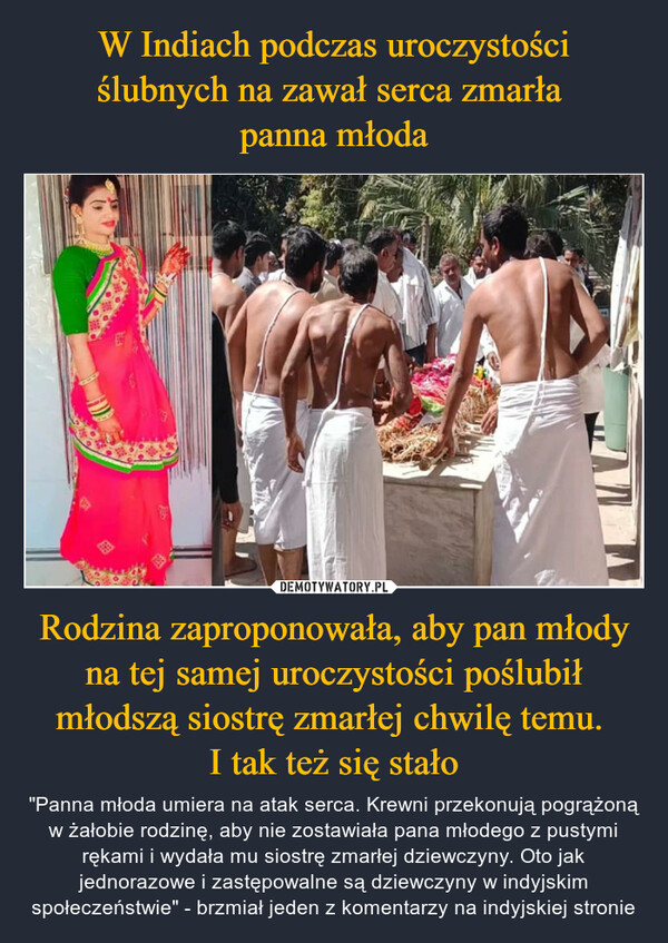 Rodzina zaproponowała, aby pan młody na tej samej uroczystości poślubił młodszą siostrę zmarłej chwilę temu. I tak też się stało – "Panna młoda umiera na atak serca. Krewni przekonują pogrążoną w żałobie rodzinę, aby nie zostawiała pana młodego z pustymi rękami i wydała mu siostrę zmarłej dziewczyny. Oto jak jednorazowe i zastępowalne są dziewczyny w indyjskim społeczeństwie" - brzmiał jeden z komentarzy na indyjskiej stronie 