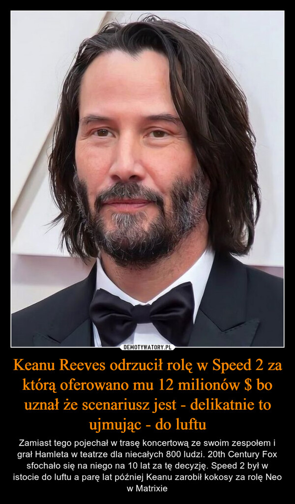 Keanu Reeves odrzucił rolę w Speed 2 za którą oferowano mu 12 milionów $ bo uznał że scenariusz jest - delikatnie to ujmując - do luftu – Zamiast tego pojechał w trasę koncertową ze swoim zespołem i grał Hamleta w teatrze dla niecałych 800 ludzi. 20th Century Fox sfochało się na niego na 10 lat za tę decyzję. Speed 2 był w istocie do luftu a parę lat później Keanu zarobił kokosy za rolę Neo w Matrixie 