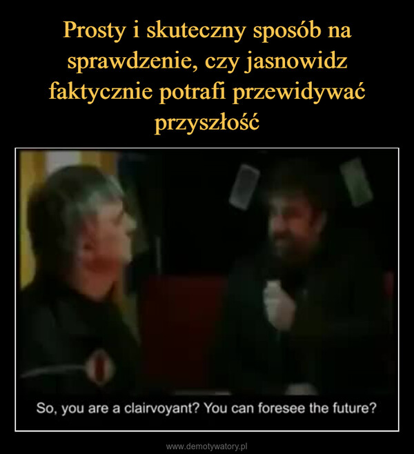  –  So, you are a clairvoyant? You can foresee the future?
