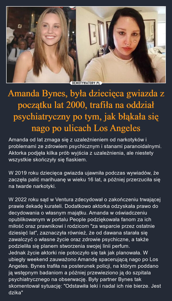 Amanda Bynes, była dziecięca gwiazda z początku lat 2000, trafiła na oddział psychiatryczny po tym, jak błąkała się nago po ulicach Los Angeles – Amanda od lat zmaga się z uzależnieniem od narkotyków i problemami ze zdrowiem psychicznym i stanami paranoidalnymi. Aktorka podjęła kilka prób wyjścia z uzależnienia, ale niestety wszystkie skończyły się fiaskiem. W 2019 roku dziecięca gwiazda ujawniła podczas wywiadów, że zaczęła palić marihuanę w wieku 16 lat, a później przerzuciła się na twarde narkotyki. W 2022 roku sąd w Ventura zdecydował o zakończeniu trwającej prawie dekadę kurateli. Dodatkowo aktorka odzyskała prawo do decydowania o własnym majątku. Amanda w oświadczeniu opublikowanym w portalu People podziękowała fanom za ich miłość oraz prawnikowi i rodzicom "za wsparcie przez ostatnie dziesięć lat", zaznaczyła również, że od dawana starała się zawalczyć o własne życie oraz zdrowie psychiczne, a także podzieliła się planem stworzenia swojej linii perfum. Jednak życie aktorki nie potoczyło się tak jak planowała. W ubiegły weekend zauważono Amandę spacerującą nago po Los Angeles. Bynes trafiła na posterunek policji, na którym poddano ją wstępnym badaniom a później przewieziono ją do szpitala psychiatrycznego na obserwację. Były partner Bynes tak skomentował sytuację: "Odstawiła leki i nadal ich nie bierze. Jest dzika" BIT