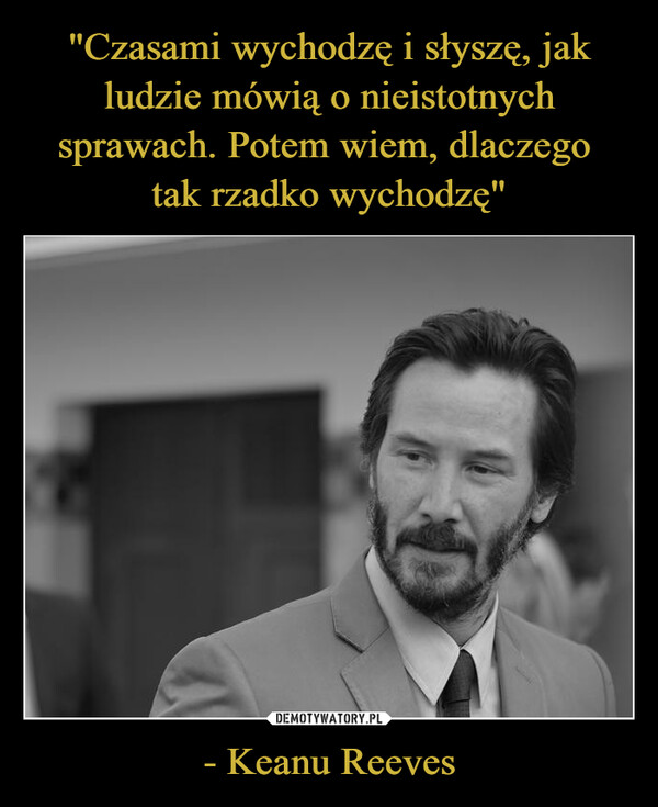 "Czasami wychodzę i słyszę, jak ludzie mówią o nieistotnych sprawach. Potem wiem, dlaczego 
tak rzadko wychodzę" - Keanu Reeves