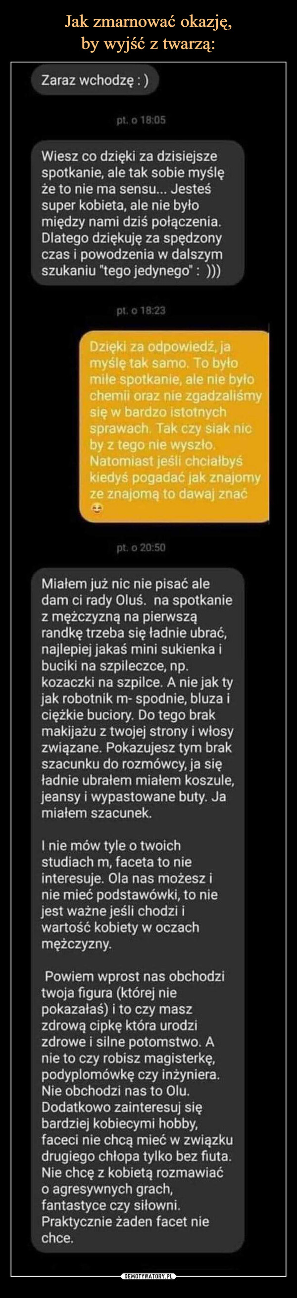  –  Zaraz wchodzę:)pt. o 18:05Wiesz co dzięki za dzisiejszespotkanie, ale tak sobie myślęże to nie ma sensu... Jesteśsuper kobieta, ale nie byłomiędzy nami dziś połączenia.Dlatego dziękuję za spędzonyczas i powodzenia w dalszymszukaniu "tego jedynego" : )))pt. o 18:23Dzięki za odpowiedź, jamyślę tak samo. To byłomile spotkanie, ale nie byłochemii oraz nie zgadzaliśmysię w bardzo istotnychsprawach. Tak czy siak nicby z tego nie wyszło.Natomiast jeśli chcialbyśkiedyś pogadać jak znajomyze znajomą to dawaj znaćpt. o 20:50Miałem już nic nie pisać aledam ci rady Oluś. na spotkaniez mężczyzną na pierwsząrandkę trzeba się ładnie ubrać,najlepiej jakaś mini sukienka ibuciki na szpileczce, np.kozaczki na szpilce. A nie jak tyjak robotnik m- spodnie, bluza iciężkie buciory. Do tego brakmakijażu z twojej strony i włosyzwiązane. Pokazujesz tym brakszacunku do rozmówcy, ja sięładnie ubrałem miałem koszule,jeansy i wypastowane buty. Jamiałem szacunek.I nie mów tyle o twoichstudiach m, faceta to nieinteresuje. Ola nas możesz inie mieć podstawówki, to niejest ważne jeśli chodzi iwartość kobiety w oczachmężczyzny.Powiem wprost nas obchodzitwoja figura (której niepokazałaś) i to czy maszzdrową cipkę która urodzizdrowe i silne potomstwo. Anie to czy robisz magisterkę,podyplomówkę czy inżyniera.Nie obchodzi nas to Olu.Dodatkowo zainteresuj siębardziej kobiecymi hobby,faceci nie chcą mieć w związkudrugiego chłopa tylko bez fiuta.Nie chcę z kobietą rozmawiaćo agresywnych grach,fantastyce czy siłowni.Praktycznie żaden facet niechce.