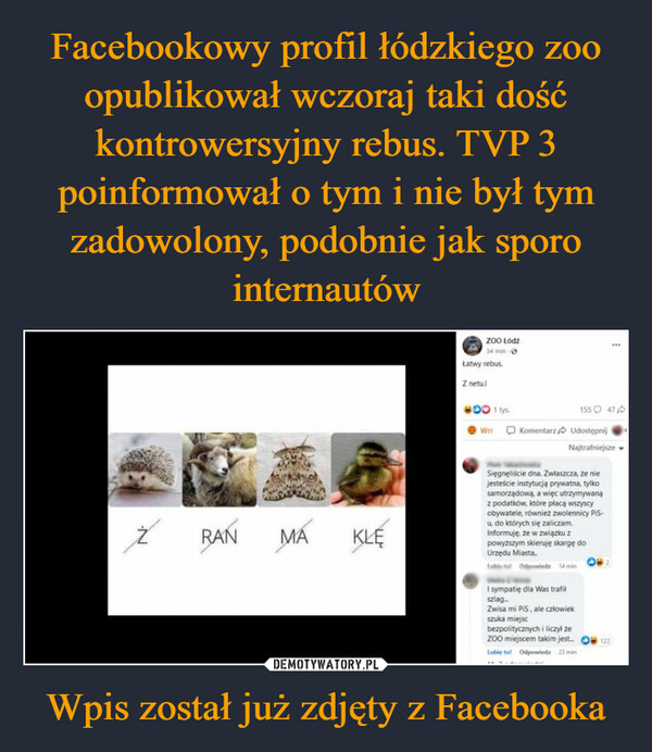 Wpis został już zdjęty z Facebooka –  ŹRAN MAΜΑKLEZOO Łódź34 min -Łatwy rebus.Z netu.l001 tys.WrrKomentarz15547Udostępnij (Najtrafniejsze.Sięgnęliście dna. Zwłaszcza, że niejesteście instytucją prywatna, tylkosamorządową, a więc utrzymywanąz podatków, które płacą wszyscyobywatele, również zwolennicy PiS-u, do których się zaliczamInformuję, że w związku zpowyższym skieruję skargę doUrzędu Miasta..Odz 14 minI sympatię dla Was trafilszlag...Zwisa mi PiS, ale człowiekszuka miejscbezpolitycznych i liczył zeZOO miejscem takim jest....Lubię to! Odpowiedz 23 min⠀122