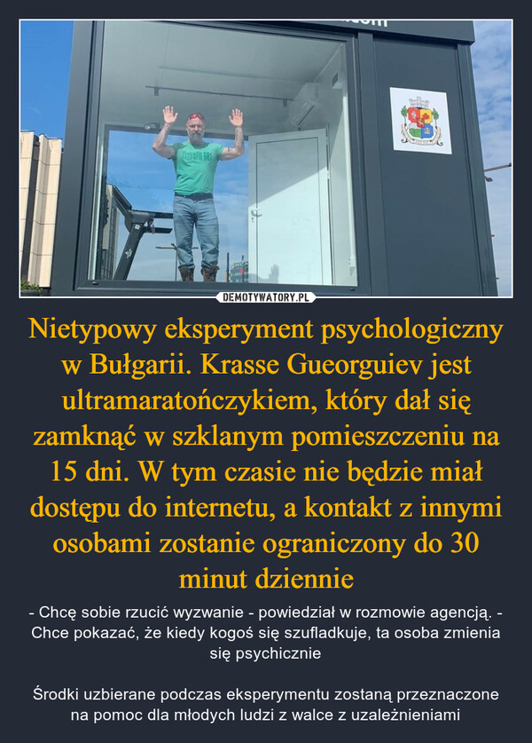 Nietypowy eksperyment psychologiczny w Bułgarii. Krasse Gueorguiev jest ultramaratończykiem, który dał się zamknąć w szklanym pomieszczeniu na 15 dni. W tym czasie nie będzie miał dostępu do internetu, a kontakt z innymi osobami zostanie ograniczony do 30 minut dziennie