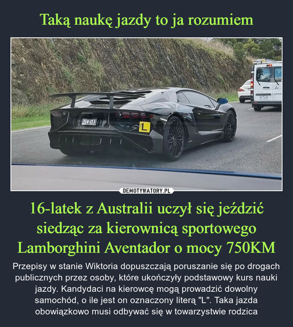 16-latek z Australii uczył się jeździć siedząc za kierownicą sportowego Lamborghini Aventador o mocy 750KM – Przepisy w stanie Wiktoria dopuszczają poruszanie się po drogach publicznych przez osoby, które ukończyły podstawowy kurs nauki jazdy. Kandydaci na kierowcę mogą prowadzić dowolny samochód, o ile jest on oznaczony literą "L". Taka jazda obowiązkowo musi odbywać się w towarzystwie rodzica الاولSV-01LINF76CM
