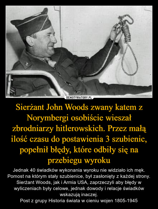 Sierżant John Woods zwany katem z Norymbergi osobiście wieszał zbrodniarzy hitlerowskich. Przez małą ilość czasu do postawienia 3 szubienic, popełnił błędy, które odbiły się na przebiegu wyroku
