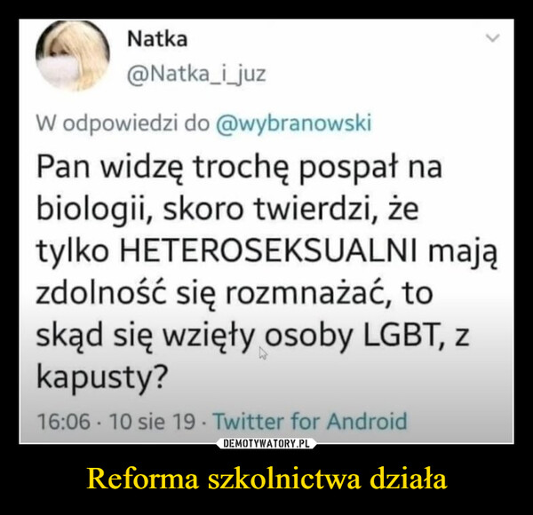 Reforma szkolnictwa działa –  Natka@Natka_i_juzW odpowiedzi do @wybranowskiPan widzę trochę pospał nabiologii, skoro twierdzi, żetylko HETEROSEKSUALNI majązdolność się rozmnażać, toskąd się wzięły osoby LGBT, zkapusty?16:06 10 sie 19 Twitter for Android.