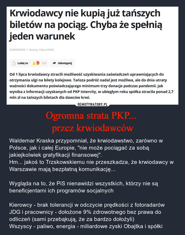Ogromna strata PKP... przez krwiodawców – Waldemar Kraska przypomniał, że krwiodawstwo, zarówno w Polsce, jak i całej Europie, "nie może pociągać za sobą jakiejkolwiek gratyfikacji finansowej". Hm... jakoś to Trzskowskiemu nie przeszkadza, że krwiodawcy w Warszawie mają bezpłatną komunikację...Wygląda na to, że PiS nienawidzi wszystkich, którzy nie są beneficjentami ich programów socjalnychKierowcy - brak tolerancji w odczycie prędkości z fotoradarówJDG i pracownicy - dołożone 9% zdrowotnego bez prawa do odliczeń (sami przebąkują, że za bardzo dołożyli)Wszyscy - paliwo, energia - miliardowe zyski Obajtka i spółki Krwiodawcy nie kupią już tańszychbiletów na pociąg. Chyba że spełniąjeden warunekGOSPODARKA | Wczoraj, 3 lipca (18:00)Lubię to223 → UdostępnijOd 1 lipca krwiodawcy stracili możliwość uzyskiwania zaświadczeń uprawniających dootrzymania ulgi na bilety kolejowe. Tańsza podróż nadal jest możliwa, ale do dnia utratyważności dokumentu poświadczającego minimum trzy donacje podczas pandemii. Jakwynika z informacji uzyskanych od PKP Intercity, w ubiegłym roku spółka straciła ponad 2,7mln zł na tańszych biletach dla dawców krwi.