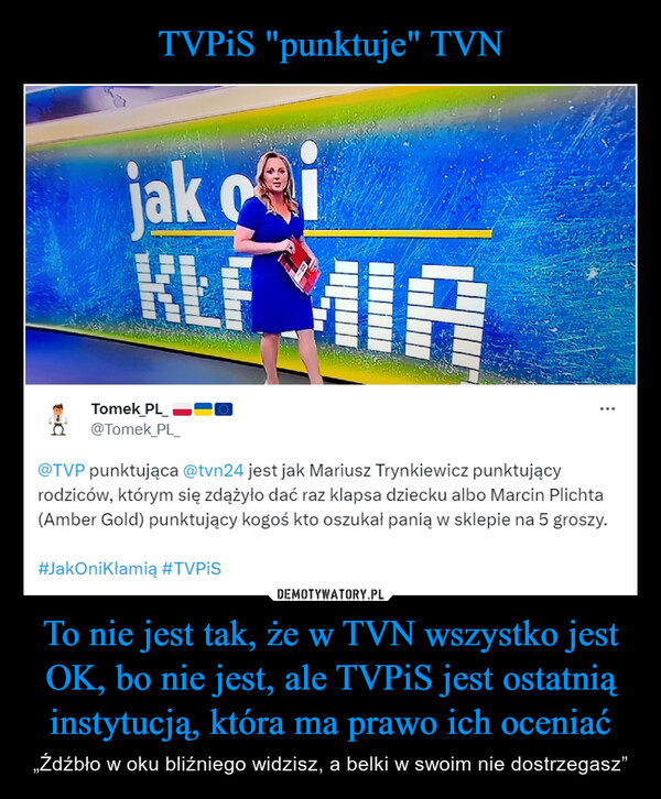 To nie jest tak, że w TVN wszystko jest OK, bo nie jest, ale TVPiS jest ostatnią instytucją, która ma prawo ich oceniać – „Źdźbło w oku bliźniego widzisz, a belki w swoim nie dostrzegasz” jak ioKLFKEEMIATomek PL_@Tomek_PL_@TVP punktująca@tvn24 jest jak Mariusz Trynkiewicz punktującyrodziców, którym się zdążyło dać raz klapsa dziecku albo Marcin Plichta(Amber Gold) punktujący kogoś kto oszukał panią w sklepie na 5 groszy.#JakOnikłamią #TVPiS