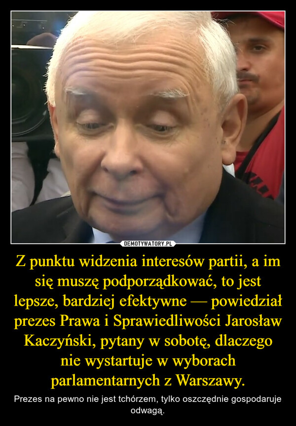 Z punktu widzenia interesów partii, a im się muszę podporządkować, to jest lepsze, bardziej efektywne — powiedział prezes Prawa i Sprawiedliwości Jarosław Kaczyński, pytany w sobotę, dlaczego nie wystartuje w wyborach parlamentarnych z Warszawy. – Prezes na pewno nie jest tchórzem, tylko oszczędnie gospodaruje odwagą. 