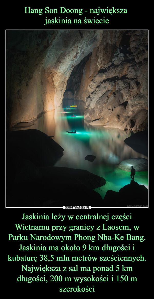 Jaskinia leży w centralnej części Wietnamu przy granicy z Laosem, w Parku Narodowym Phong Nha-Ke Bang. Jaskinia ma około 9 km długości i kubaturę 38,5 mln metrów sześciennych. Największa z sal ma ponad 5 km długości, 200 m wysokości i 150 m szerokości –  DanielKordan.com