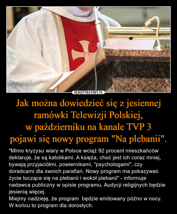Jak można dowiedzieć się z jesiennej ramówki Telewizji Polskiej, w październiku na kanale TVP 3 pojawi się nowy program "Na plebanii". – "Mimo kryzysu wiary w Polsce wciąż 92 procent mieszkańców deklaruje, że są katolikami. A księża, choć jest ich coraz mniej, bywają przyjaciółmi, powiernikami, "psychologami", czy doradcami dla swoich parafian. Nowy program ma pokazywać życie toczące się na plebanii i wokół plebanii" - informuje nadawca publiczny w opisie programu. Audycji religijnych będzie jesienią więcej.Miejmy nadzieję, że program  będzie emitowany późno w nocy. W końcu to program dla dorosłych. 