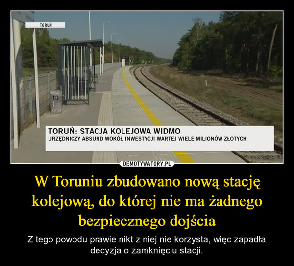 W Toruniu zbudowano nową stację kolejową, do której nie ma żadnego bezpiecznego dojścia – Z tego powodu prawie nikt z niej nie korzysta, więc zapadła decyzja o zamknięciu stacji. TORUŃIDTORUŃ: STACJA KOLEJOWA WIDMOURZĘDNICZY ABSURD WOKÓŁ INWESTYCJI WARTEJ WIELE MILIONÓW ZŁOTYCH