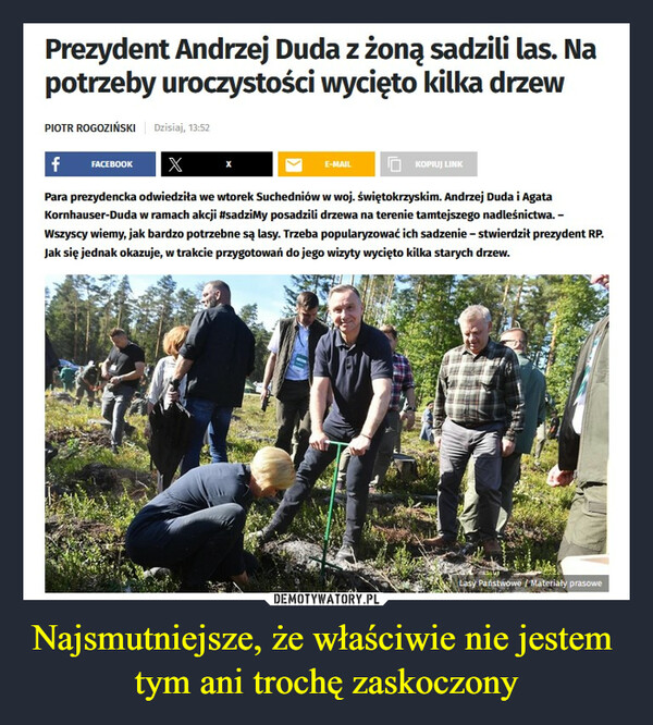 Najsmutniejsze, że właściwie nie jestem tym ani trochę zaskoczony –  Prezydent Andrzej Duda z żoną sadzili las. Napotrzeby uroczystości wycięto kilka drzewPIOTR ROGOZIŃSKI Dzisiaj, 13:52f FACEBOOK XPara prezydencka odwiedziła we wtorek Suchedniów w woj.świętokrzyskim. Andrzej Duda i AgataKornhauser-Duda w ramach akcji #sadzimy posadzili drzewa na terenie tamtejszego nadleśnictwa. -Wszyscy wiemy, jak bardzo potrzebne są lasy. Trzeba popularyzować ich sadzenie - stwierdził prezydent RP.Jak się jednak okazuje, w trakcie przygotowań do jego wizyty wycięto kilka starych drzew.E-MAILKOPIUJ LINKLasy Państwowe / Materiały prasowe