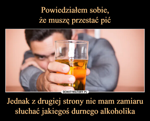 Jednak z drugiej strony nie mam zamiaru słuchać jakiegoś durnego alkoholika –  