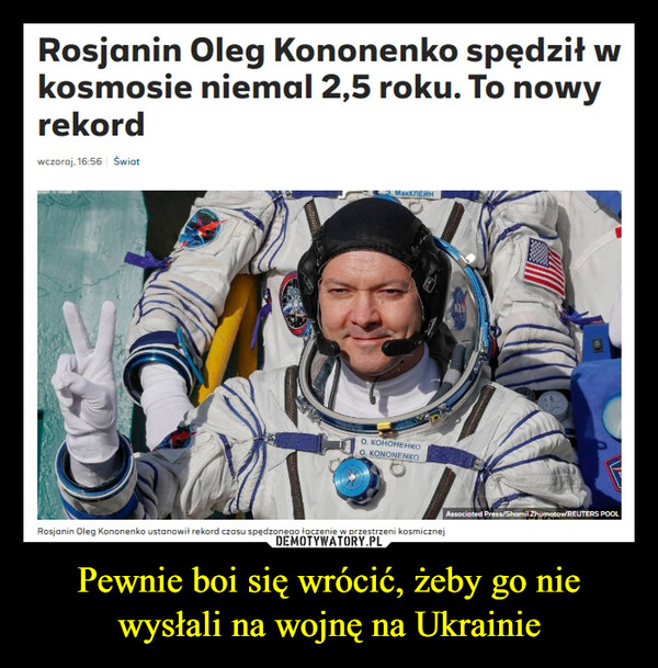 Pewnie boi się wrócić, żeby go nie wysłali na wojnę na Ukrainie –  Rosjanin Oleg Kononenko spędził wkosmosie niemal 2,5 roku. To nowyrekordwczoraj. 16:56 ŚwiatМакКЛЕЙНO. KOHOHEHKOΟ ΚΟΙΝΟΝΕΝΙΚΌAssociated Press/Shamil Zhumatow/REUTERS POOLRosjanin Oleg Kononenko ustanowił rekord czasu spędzonego łączenie w przestrzeni kosmicznej