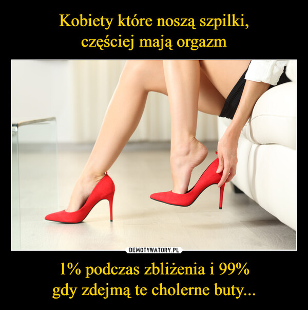 Kobiety które noszą szpilki,
częściej mają orgazm 1% podczas zbliżenia i 99%
gdy zdejmą te cholerne buty...