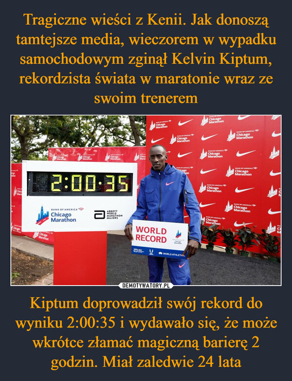 Tragiczne wieści z Kenii. Jak donoszą tamtejsze media, wieczorem w wypadku samochodowym zginął Kelvin Kiptum, rekordzista świata w maratonie wraz ze swoim trenerem Kiptum doprowadził swój rekord do wyniku 2:00:35 i wydawało się, że może wkrótce złamać magiczną barierę 2 godzin. Miał zaledwie 24 lata