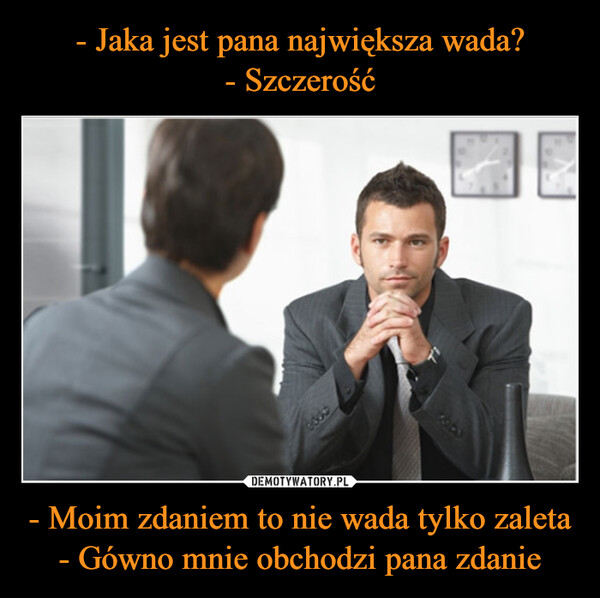 - Jaka jest pana największa wada?
- Szczerość - Moim zdaniem to nie wada tylko zaleta
- Gówno mnie obchodzi pana zdanie