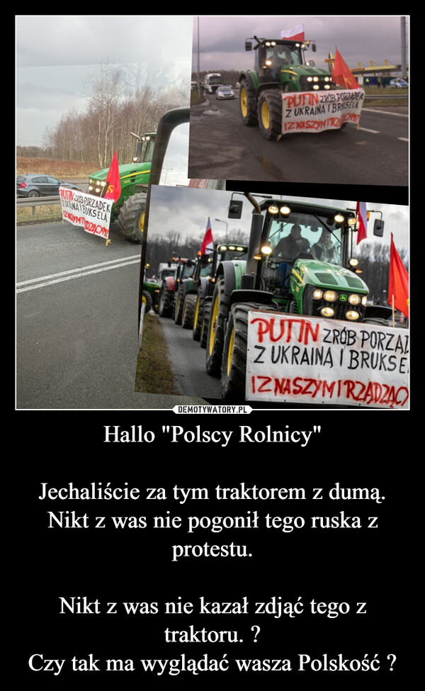 Hallo "Polscy Rolnicy"Jechaliście za tym traktorem z dumą.Nikt z was nie pogonił tego ruska z protestu.Nikt z was nie kazał zdjąć tego z traktoru. ?Czy tak ma wyglądać wasza Polskość ? –  PUTIN ZRUB PORZADEKZUKUNAI BUKSELAZWEYMDZĄCYMIPUTIN ZROB PORZADERZ UKRAINA I BRISELAIZ NASZYMIRZCAMIPUTIN ZROB PORZATZ UKRAINA I BRUKSEIZ NASZYMIRZADZAC